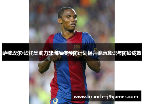 萨穆埃尔·埃托奥助力非洲疟疾预防计划提升健康意识与防治成效