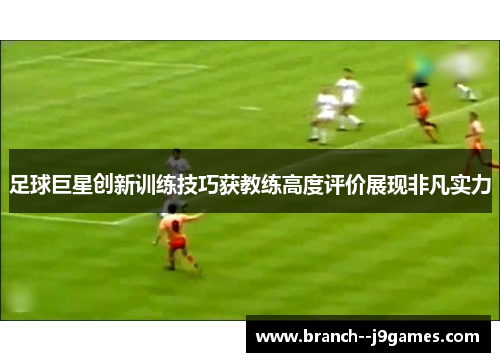 足球巨星创新训练技巧获教练高度评价展现非凡实力
