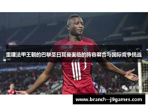 重建法甲王朝的巴黎圣日耳曼面临的阵容磨合与国际竞争挑战 重建法甲王朝的巴黎圣日耳曼面临的阵容磨合与国际竞争挑战