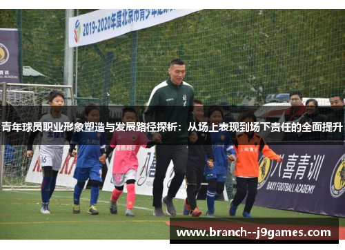 青年球员职业形象塑造与发展路径探析:从场上表现到场下责任的全面提升 青年球员职业形象塑造与发展路径探析:从场上表现到场下责任的全面提升